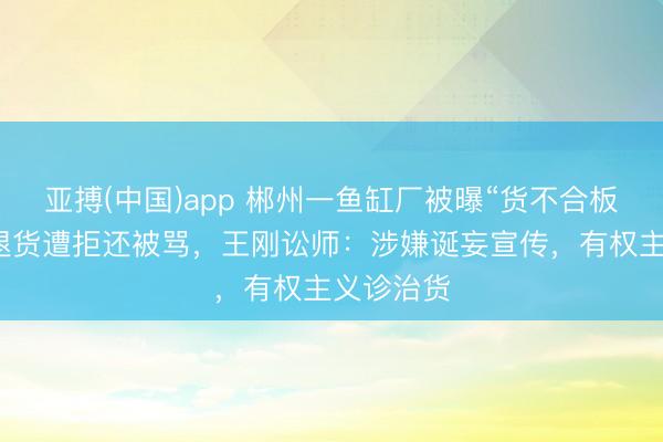 亚搏(中国)app 郴州一鱼缸厂被曝“货不合板”，买家退货遭拒还被骂，王刚讼师：涉嫌诞妄宣传，有权主义诊治货