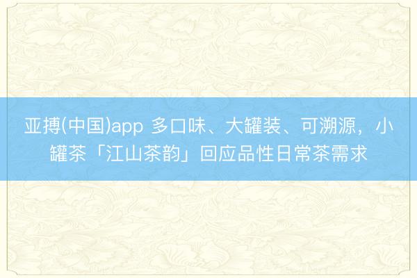 亚搏(中国)app 多口味、大罐装、可溯源,小罐茶「江山茶韵」回应品性日常茶需求