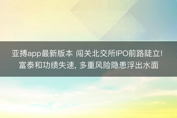 亚搏app最新版本 闯关北交所IPO前路陡立! 富泰和功绩失速， 多重风险隐患浮出水面