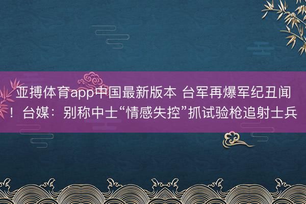 亚搏体育app中国最新版本 台军再爆军纪丑闻！台媒：别称中士“情感失控”抓试验枪追射士兵