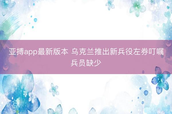 亚搏app最新版本 乌克兰推出新兵役左券叮嘱兵员缺少