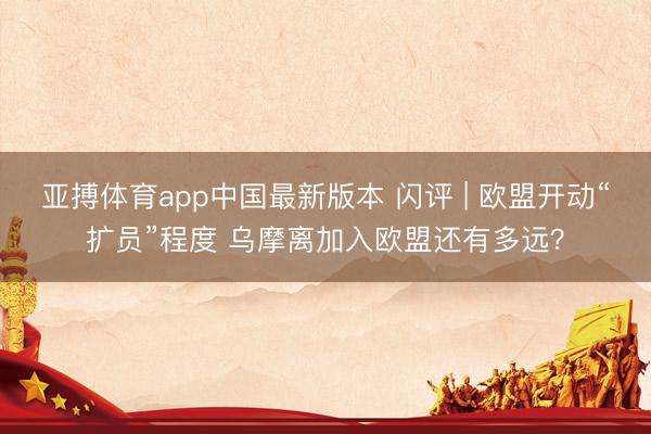 亚搏体育app中国最新版本 闪评 | 欧盟开动“扩员”程度 乌摩离加入欧盟还有多远？