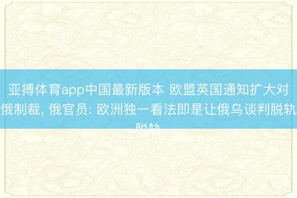 亚搏体育app中国最新版本 欧盟英国通知扩大对俄制裁, 俄官员: 欧洲独一看法即是让俄乌谈判脱轨