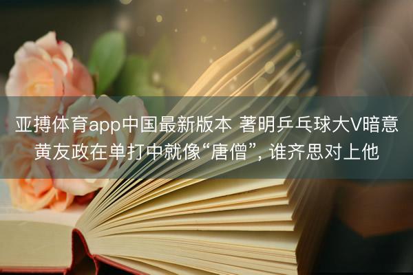亚搏体育app中国最新版本 著明乒乓球大V暗意黄友政在单打中就像“唐僧”， 谁齐思对上他