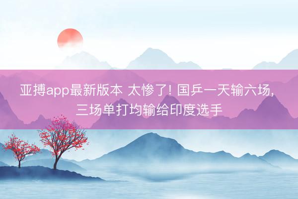 亚搏app最新版本 太惨了! 国乒一天输六场， 三场单打均输给印度选手