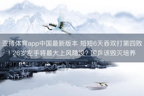 亚搏体育app中国最新版本 短短6天吞双打第四败! 26岁左手将最大上风隐没? 国乒该毁灭培养