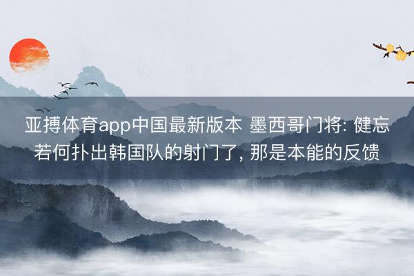 亚搏体育app中国最新版本 墨西哥门将: 健忘若何扑出韩国队的射门了, 那是本能的反馈