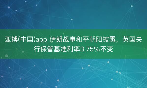 亚搏(中国)app 伊朗战事和平朝阳披露，英国央行保管基准利率3.75%不变