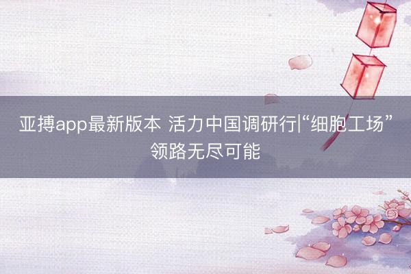 亚搏app最新版本 活力中国调研行|“细胞工场”领路无尽可能