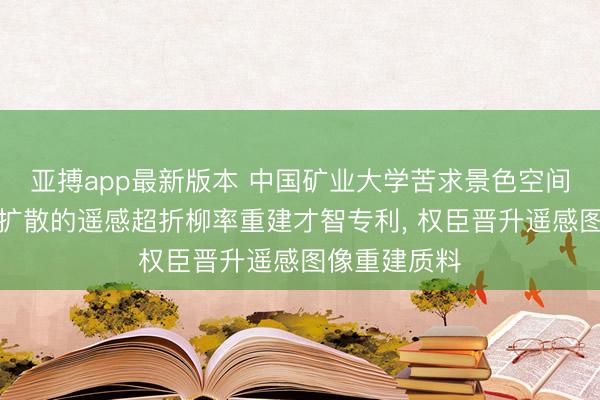 亚搏app最新版本 中国矿业大学苦求景色空间演化与残差扩散的遥感超折柳率重建才智专利， 权臣晋升遥感图像重建质料