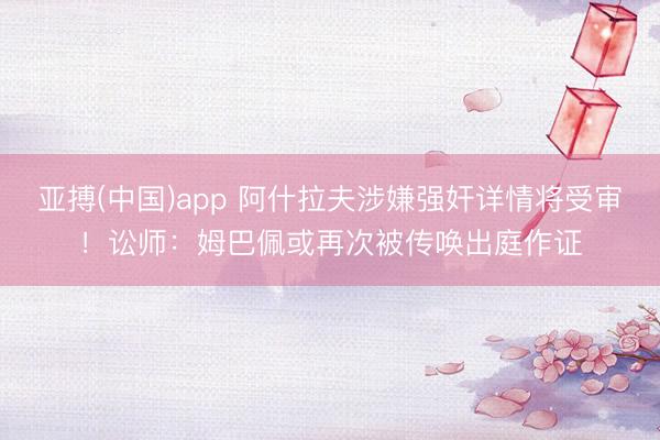 亚搏(中国)app 阿什拉夫涉嫌强奸详情将受审!讼师:姆巴佩或再次被传唤出庭作证