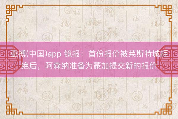 亚搏(中国)app 镜报:首份报价被莱斯特城拒绝后,阿森纳准备为蒙加提交新的报价