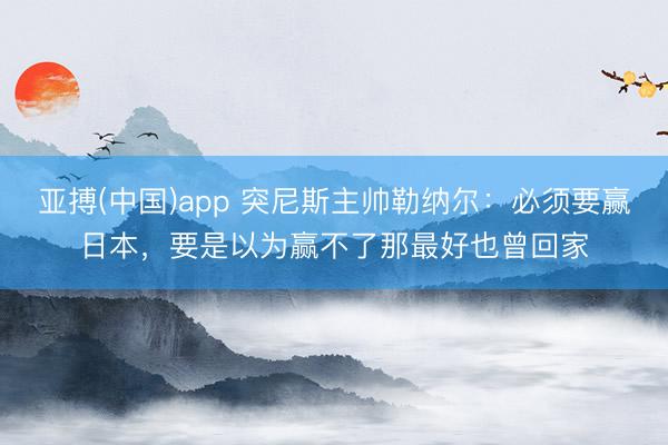 亚搏(中国)app 突尼斯主帅勒纳尔:必须要赢日本,要是以为赢不了那最好也曾回家